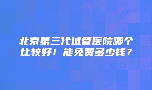 北京第三代试管医院哪个比较好!能免费多少钱?