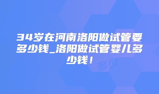 34岁在河南洛阳做试管要多少钱_洛阳做试管婴儿多少钱！