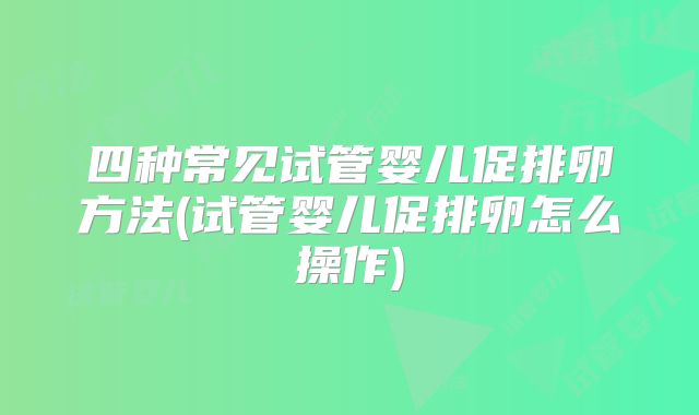 四种常见试管婴儿促排卵方法(试管婴儿促排卵怎么操作)
