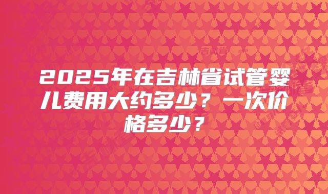 2025年在吉林省试管婴儿费用大约多少？一次价格多少？