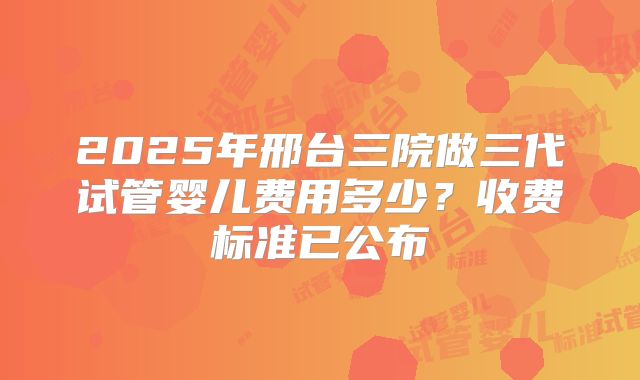 2025年邢台三院做三代试管婴儿费用多少？收费标准已公布