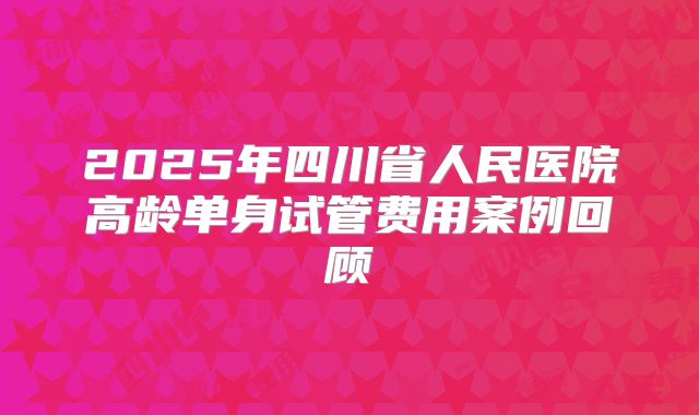 2025年四川省人民医院高龄单身试管费用案例回顾