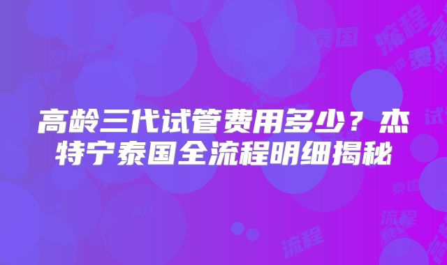 高龄三代试管费用多少？杰特宁泰国全流程明细揭秘