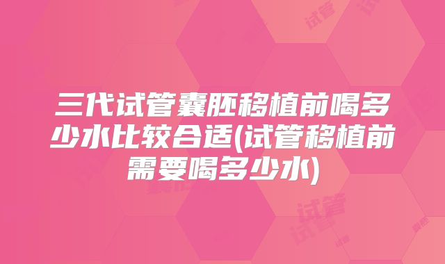 三代试管囊胚移植前喝多少水比较合适(试管移植前需要喝多少水)