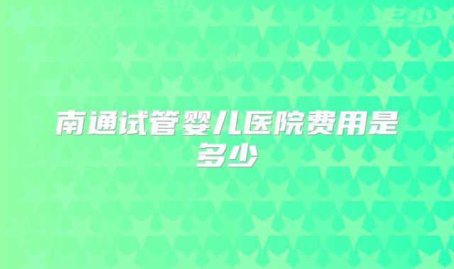 南通试管婴儿医院费用是多少