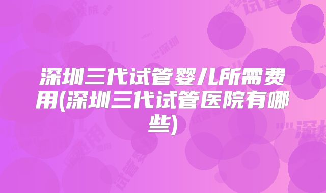 深圳三代试管婴儿所需费用(深圳三代试管医院有哪些)