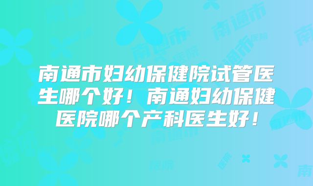 南通市妇幼保健院试管医生哪个好!南通妇幼保健医院哪个产科医生好!