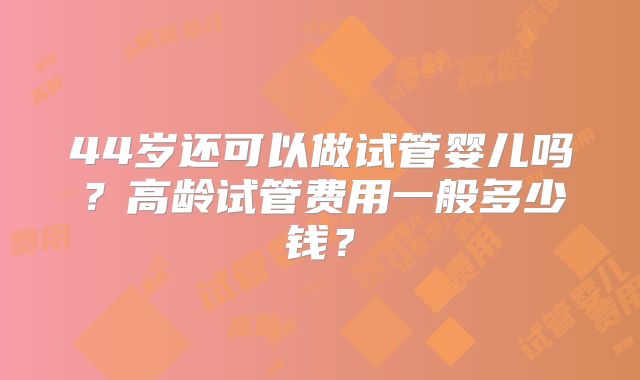 44岁还可以做试管婴儿吗？高龄试管费用一般多少钱？