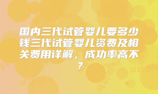 国内三代试管婴儿要多少钱三代试管婴儿资费及相关费用详解，成功率高不？