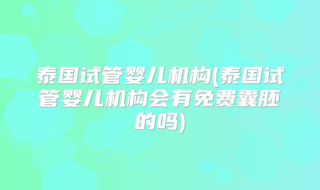 泰国试管婴儿机构(泰国试管婴儿机构会有免费囊胚的吗)