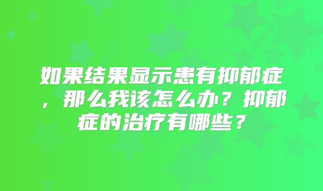 如果结果显示患有抑郁症，那么我该怎么办？抑郁症的治疗有哪些？