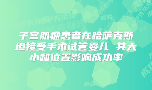 子宫肌瘤患者在哈萨克斯坦接受手术试管婴儿 其大小和位置影响成功率