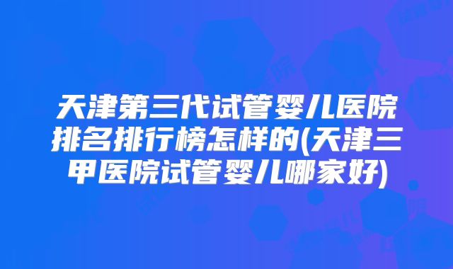 天津第三代试管婴儿医院排名排行榜怎样的(天津三甲医院试管婴儿哪家好)