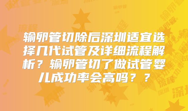 输卵管切除后深圳适宜选择几代试管及详细流程解析?输卵管切了做试管婴儿成功率会高吗??
