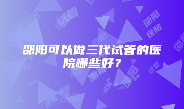 邵阳可以做三代试管的医院哪些好？