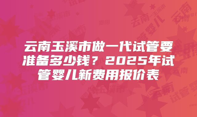 云南玉溪市做一代试管要准备多少钱?2025年试管婴儿新费用报价表