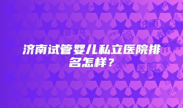 济南试管婴儿私立医院排名怎样？