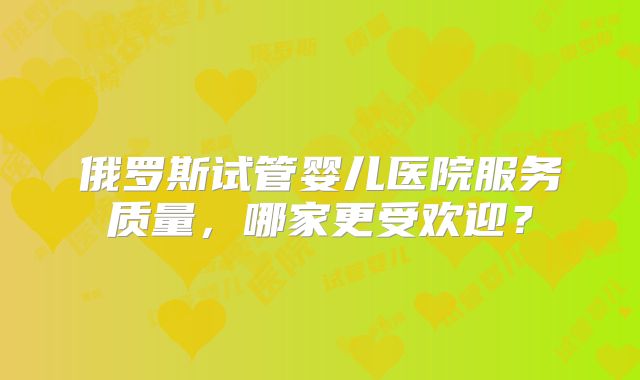 俄罗斯试管婴儿医院服务质量，哪家更受欢迎？