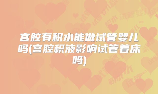 宫腔有积水能做试管婴儿吗(宫腔积液影响试管着床吗)