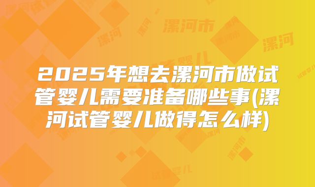 2025年想去漯河市做试管婴儿需要准备哪些事(漯河试管婴儿做得怎么样)