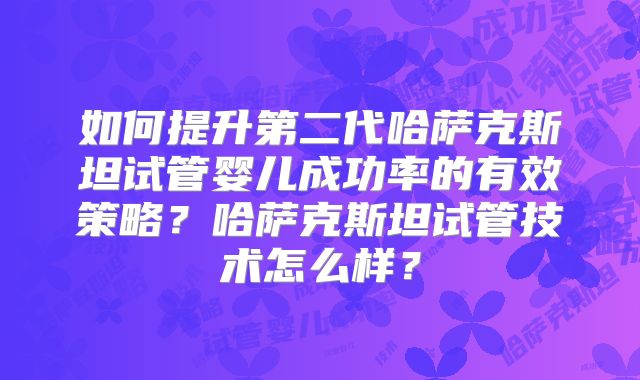 如何提升第二代哈萨克斯坦试管婴儿成功率的有效策略？哈萨克斯坦试管技术怎么样？