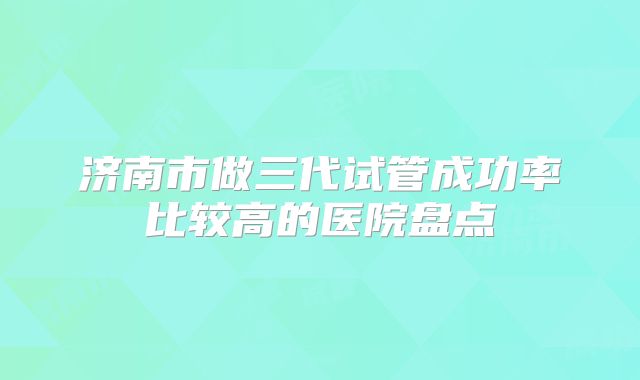 济南市做三代试管成功率比较高的医院盘点