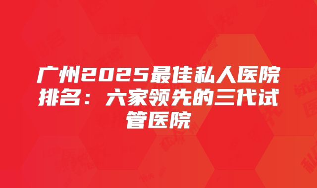 广州2025最佳私人医院排名：六家领先的三代试管医院