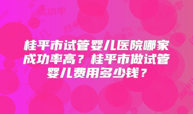 桂平市试管婴儿医院哪家成功率高?桂平市做试管婴儿费用多少钱?