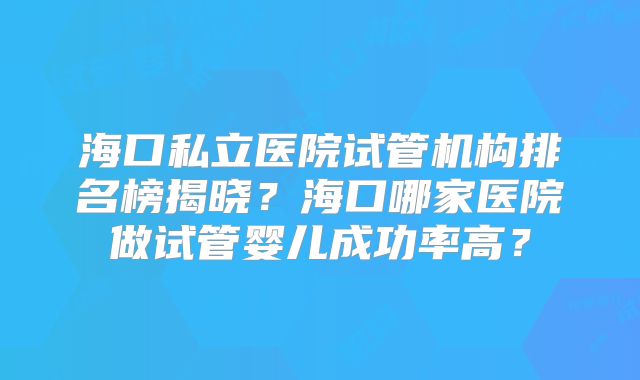 海口私立医院试管机构排名榜揭晓？海口哪家医院做试管婴儿成功率高？