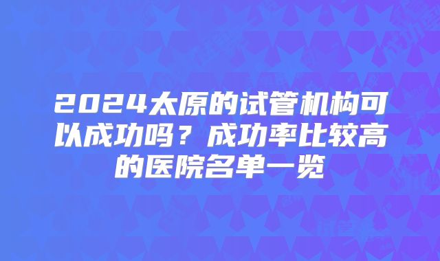 2024太原的试管机构可以成功吗？成功率比较高的医院名单一览