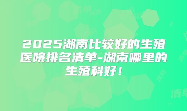 2025湖南比较好的生殖医院排名清单-湖南哪里的生殖科好!
