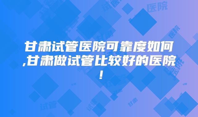 甘肃试管医院可靠度如何,甘肃做试管比较好的医院!