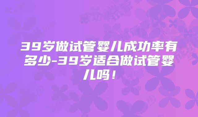 39岁做试管婴儿成功率有多少-39岁适合做试管婴儿吗！