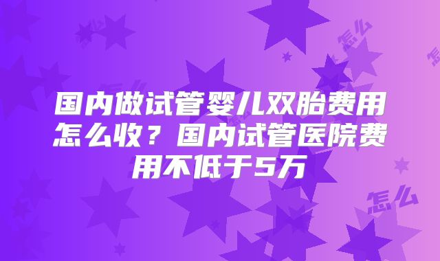 国内做试管婴儿双胎费用怎么收?国内试管医院费用不低于5万