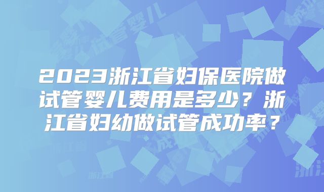 2023浙江省妇保医院做试管婴儿费用是多少?浙江省妇幼做试管成功率?
