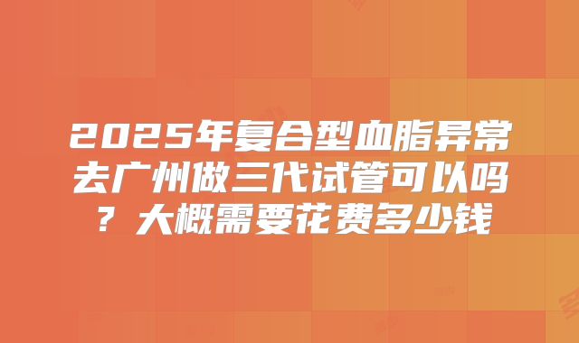 2025年复合型血脂异常去广州做三代试管可以吗？大概需要花费多少钱