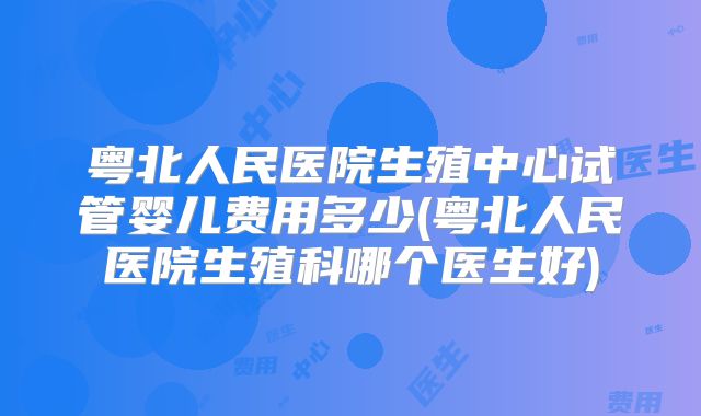 粤北人民医院生殖中心试管婴儿费用多少(粤北人民医院生殖科哪个医生好)