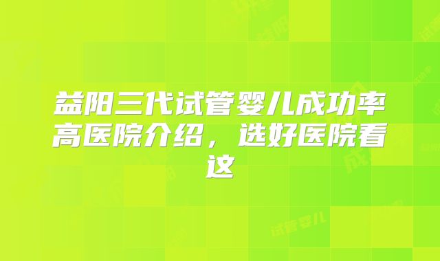 益阳三代试管婴儿成功率高医院介绍,选好医院看这