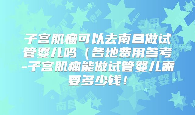 子宫肌瘤可以去南昌做试管婴儿吗（各地费用参考-子宫肌瘤能做试管婴儿需要多少钱！