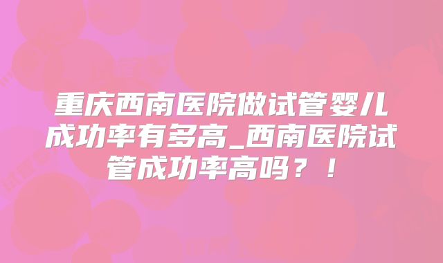 重庆西南医院做试管婴儿成功率有多高_西南医院试管成功率高吗?!