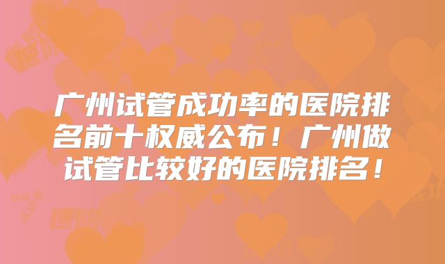 广州试管成功率的医院排名前十权威公布！广州做试管比较好的医院排名！