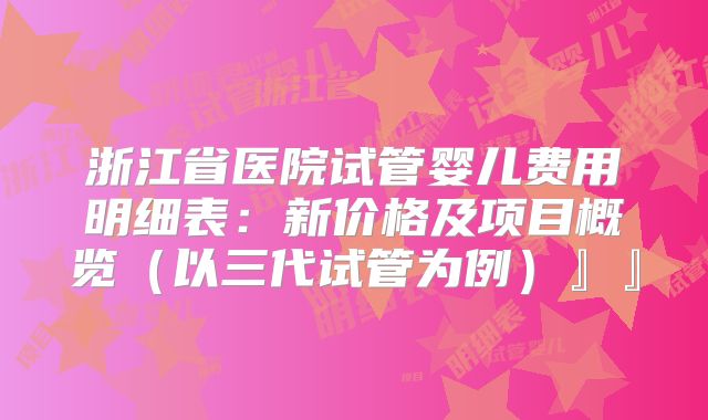 浙江省医院试管婴儿费用明细表：新价格及项目概览（以三代试管为例）』』
