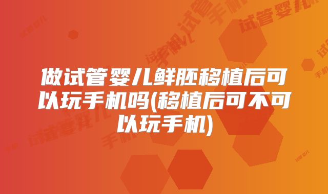 做试管婴儿鲜胚移植后可以玩手机吗(移植后可不可以玩手机)