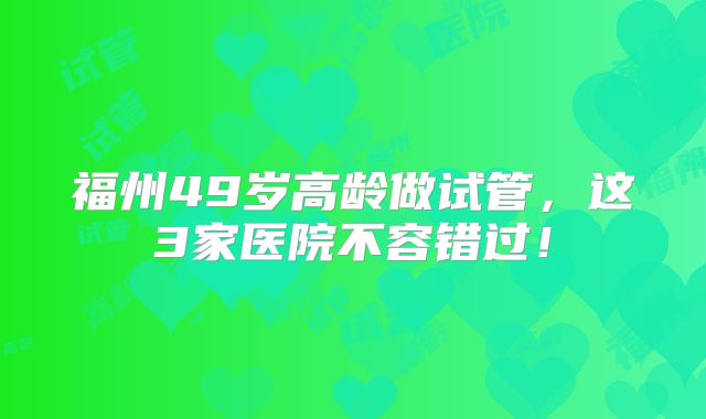 福州49岁高龄做试管，这3家医院不容错过！