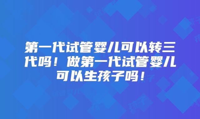 第一代试管婴儿可以转三代吗!做第一代试管婴儿可以生孩子吗!