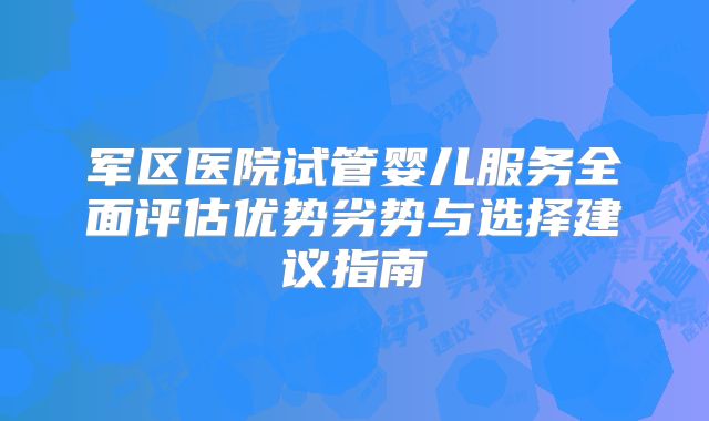 军区医院试管婴儿服务全面评估优势劣势与选择建议指南