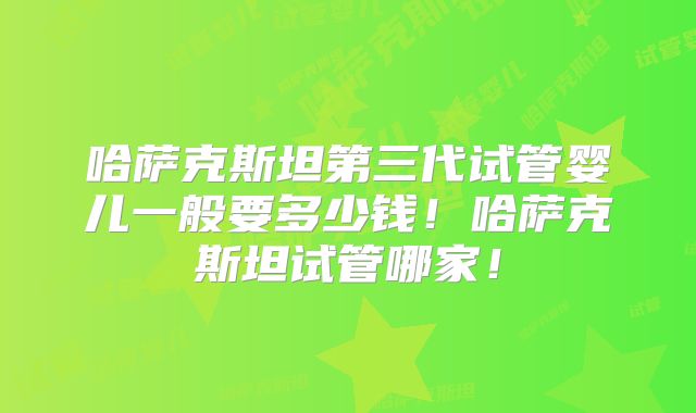 哈萨克斯坦第三代试管婴儿一般要多少钱!哈萨克斯坦试管哪家!