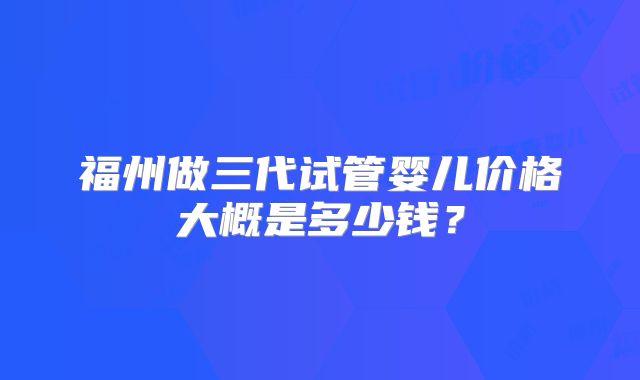 福州做三代试管婴儿价格大概是多少钱？