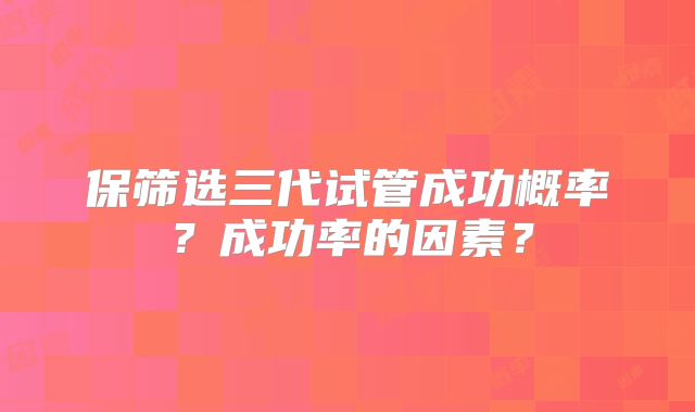 保筛选三代试管成功概率？成功率的因素？
