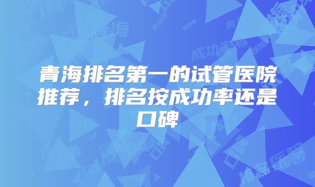 青海排名第一的试管医院推荐，排名按成功率还是口碑